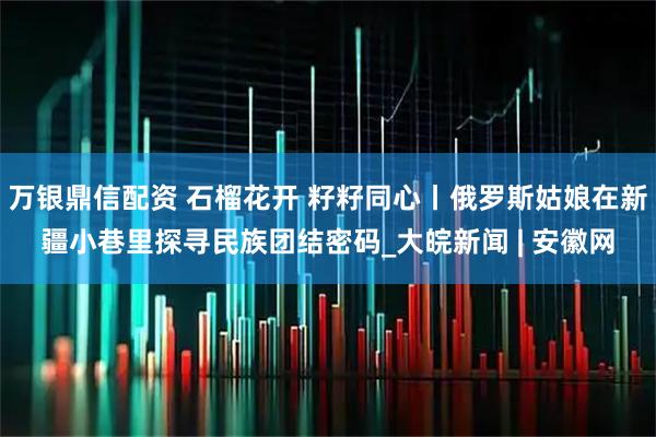 万银鼎信配资 石榴花开 籽籽同心丨俄罗斯姑娘在新疆小巷里探寻民族团结密码_大皖新闻 | 安徽网