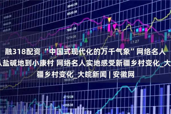 融318配资 “中国式现代化的万千气象”网络名人新疆行活动丨从盐碱地到小康村 网络名人实地感受新疆乡村变化_大皖新闻 | 安徽网