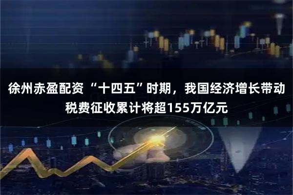 徐州赤盈配资 “十四五”时期，我国经济增长带动税费征收累计将超155万亿元