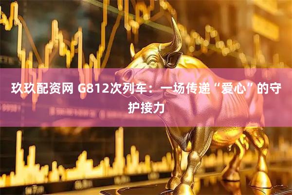 玖玖配资网 G812次列车：一场传递“爱心”的守护接力