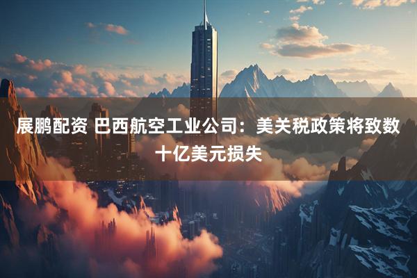 展鹏配资 巴西航空工业公司：美关税政策将致数十亿美元损失