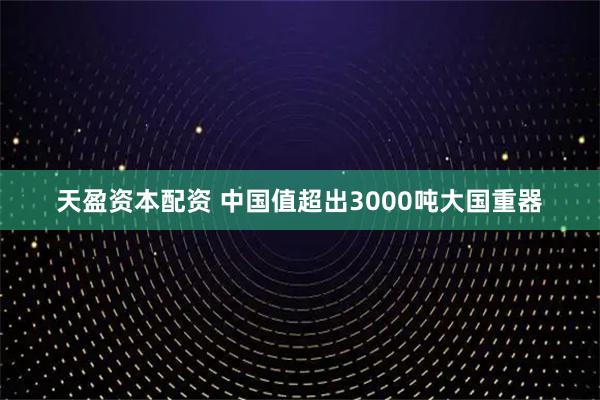 天盈资本配资 中国值超出3000吨大国重器