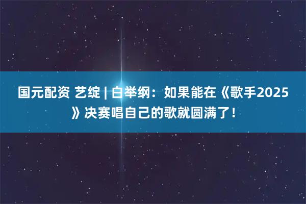 国元配资 艺绽 | 白举纲：如果能在《歌手2025》决赛唱自己的歌就圆满了！