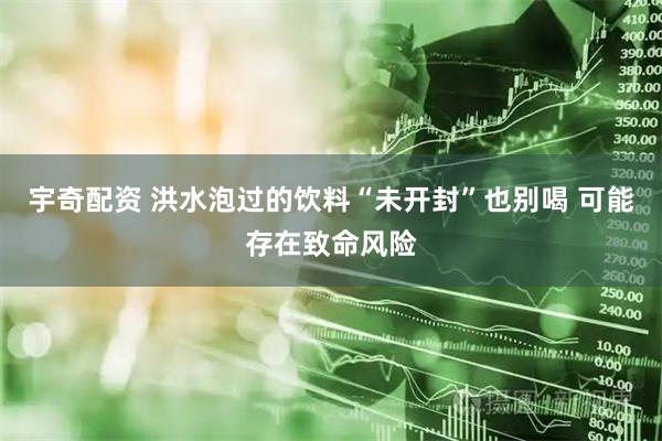 宇奇配资 洪水泡过的饮料“未开封”也别喝 可能存在致命风险