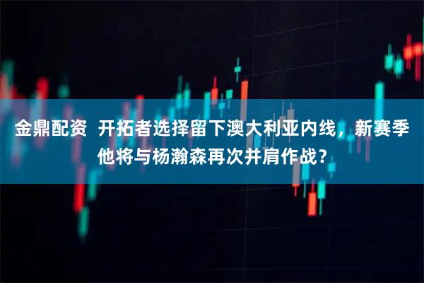 金鼎配资  开拓者选择留下澳大利亚内线，新赛季他将与杨瀚森再次并肩作战？