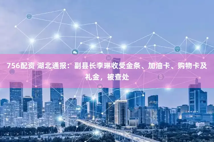 756配资 湖北通报：副县长李琳收受金条、加油卡、购物卡及礼金，被查处