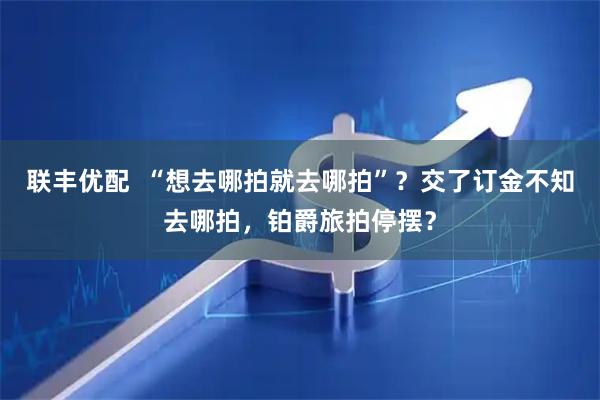 联丰优配  “想去哪拍就去哪拍”？交了订金不知去哪拍，铂爵旅拍停摆？