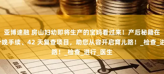 亚博速融 房山妇幼即将生产的宝妈看过来！产后秘籍在此，含分娩手续、42 天复查项目，助您从容开启育儿路！_检查_进行_医生