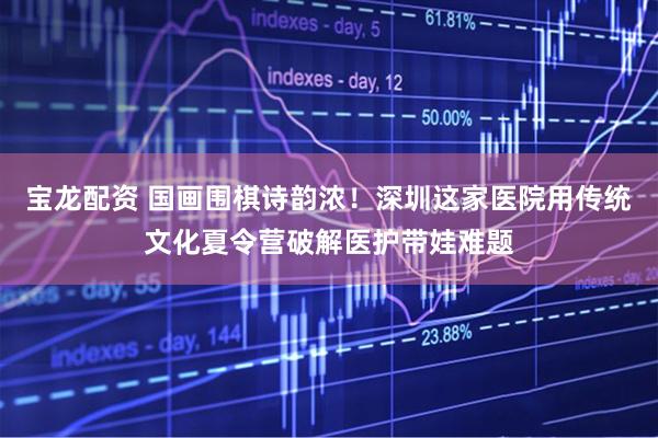 宝龙配资 国画围棋诗韵浓！深圳这家医院用传统文化夏令营破解医护带娃难题
