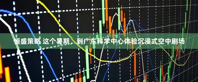 恒盛策略 这个暑期，到广东科学中心体验沉浸式空中剧场