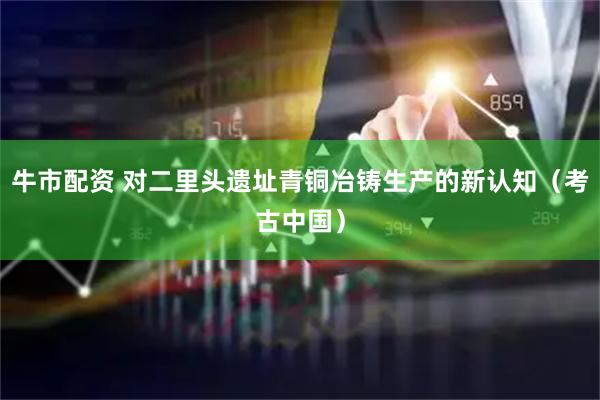 牛市配资 对二里头遗址青铜冶铸生产的新认知（考古中国）