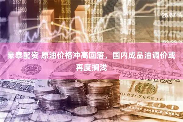 豪泰配资 原油价格冲高回落，国内成品油调价或再度搁浅