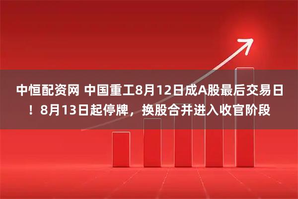 中恒配资网 中国重工8月12日成A股最后交易日！8月13日起停牌，换股合并进入收官阶段