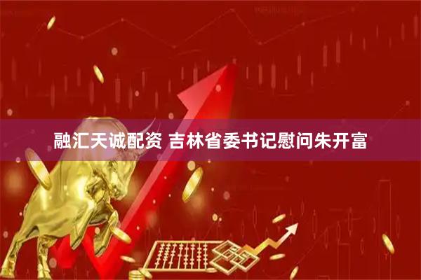 融汇天诚配资 吉林省委书记慰问朱开富