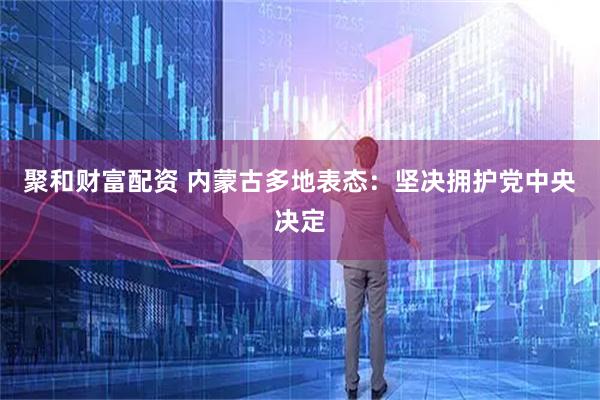 聚和财富配资 内蒙古多地表态：坚决拥护党中央决定