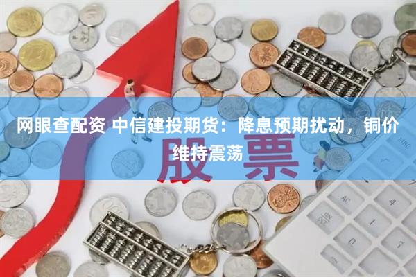 网眼查配资 中信建投期货：降息预期扰动，铜价维持震荡