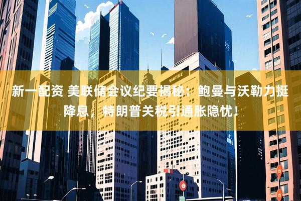 新一配资 美联储会议纪要揭秘：鲍曼与沃勒力挺降息，特朗普关税引通胀隐忧！
