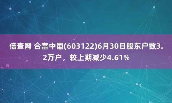 倍查网 合富中国(603122)6月30日股东户数3.2万户，较上期减少4.61%