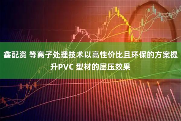 鑫配资 等离子处理技术以高性价比且环保的方案提升PVC 型材的层压效果