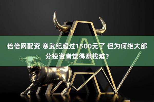 倍倍网配资 寒武纪超过1500元了 但为何绝大部分投资者觉得赚钱难？