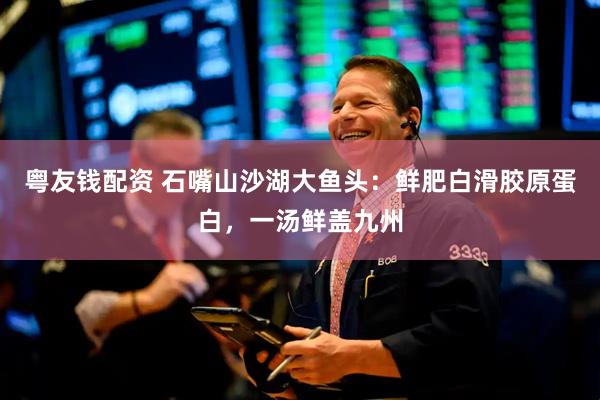 粤友钱配资 石嘴山沙湖大鱼头：鲜肥白滑胶原蛋白，一汤鲜盖九州
