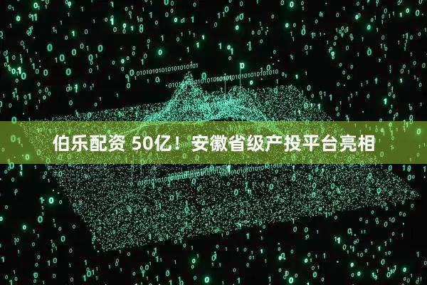 伯乐配资 50亿！安徽省级产投平台亮相