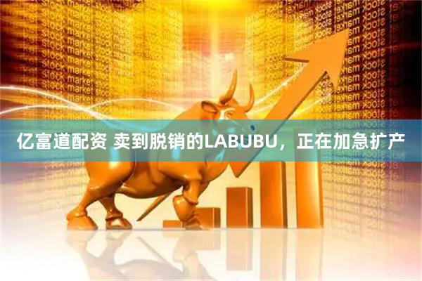 亿富道配资 卖到脱销的LABUBU，正在加急扩产