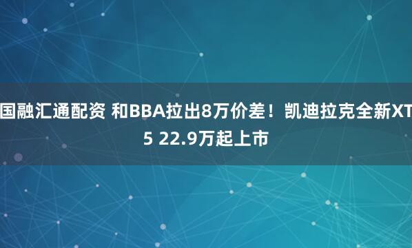 国融汇通配资 和BBA拉出8万价差！凯迪拉克全新XT5 22.9万起上市