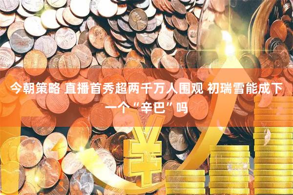 今朝策略 直播首秀超两千万人围观 初瑞雪能成下一个“辛巴”吗