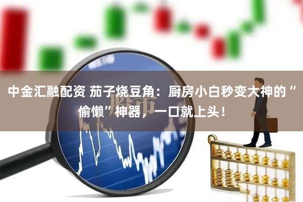 中金汇融配资 茄子烧豆角：厨房小白秒变大神的“偷懒”神器，一口就上头！