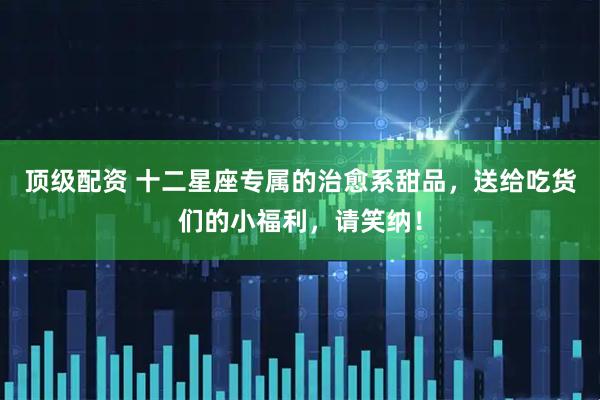 顶级配资 十二星座专属的治愈系甜品，送给吃货们的小福利，请笑纳！