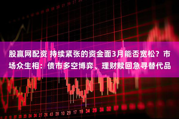 股赢网配资 持续紧张的资金面3月能否宽松?市场众生相:债市多空博弈、理财赎回急寻替代品