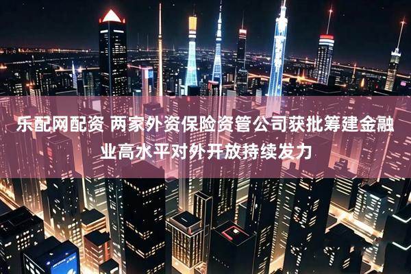 乐配网配资 两家外资保险资管公司获批筹建金融业高水平对外开放持续发力