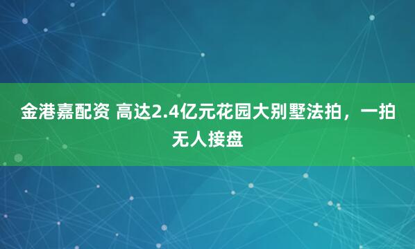 金港嘉配资 高达2.4亿元花园大别墅法拍，一拍无人接盘