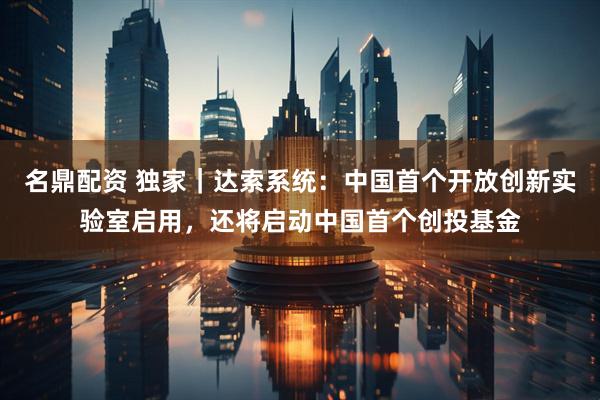 名鼎配资 独家｜达索系统：中国首个开放创新实验室启用，还将启动中国首个创投基金