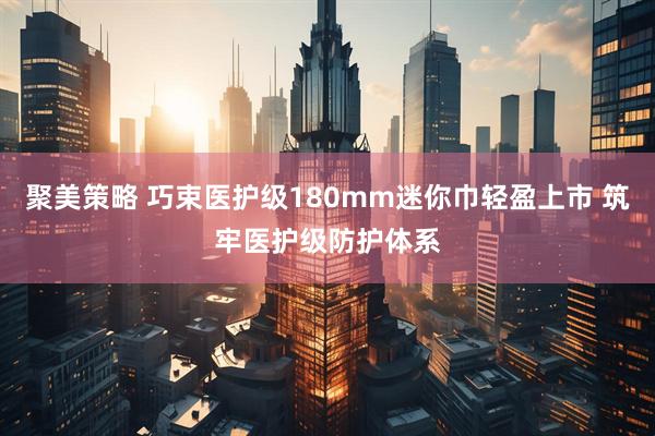 聚美策略 巧束医护级180mm迷你巾轻盈上市 筑牢医护级防护体系