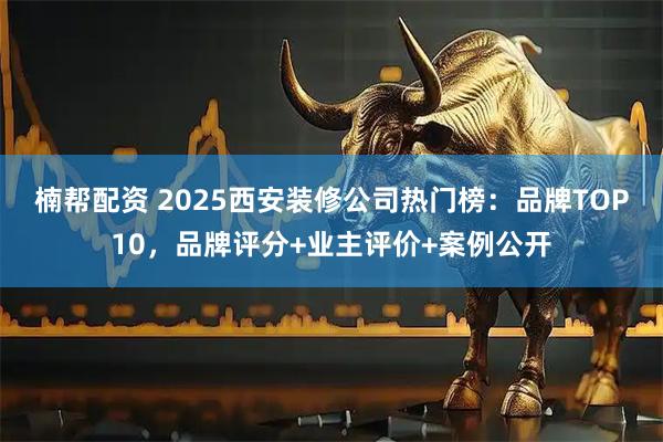 楠帮配资 2025西安装修公司热门榜：品牌TOP10，品牌评分+业主评价+案例公开