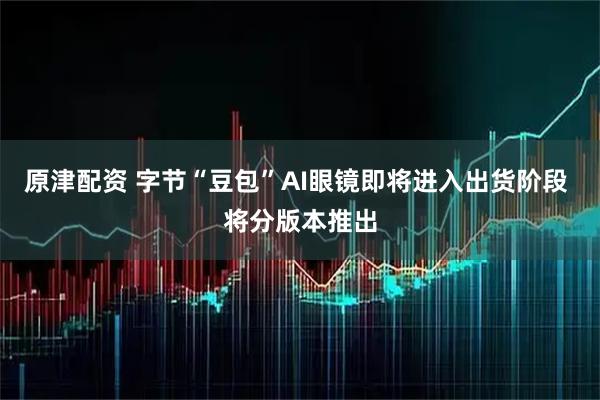 原津配资 字节“豆包”AI眼镜即将进入出货阶段 将分版本推出
