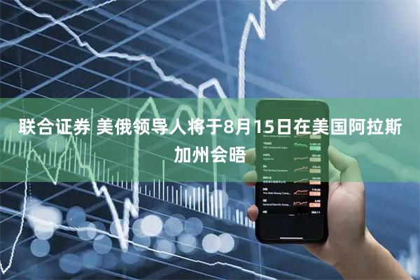 联合证券 美俄领导人将于8月15日在美国阿拉斯加州会晤