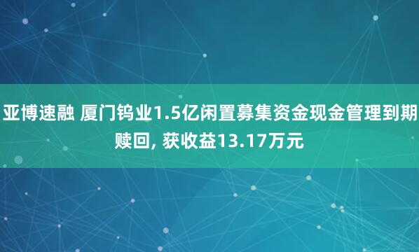 亚博速融 厦门钨业1.5亿闲置募集资金现金管理到期赎回, 获收益13.17万元