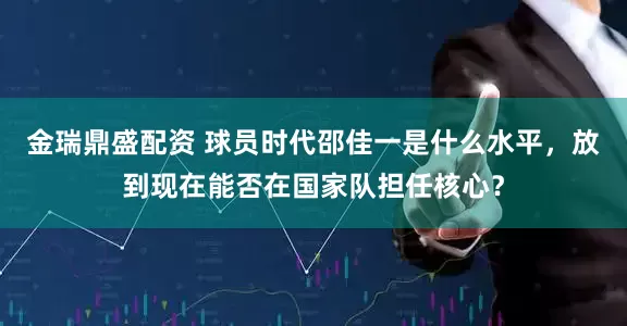 金瑞鼎盛配资 球员时代邵佳一是什么水平，放到现在能否在国家队担任核心？