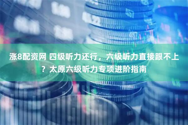 涨8配资网 四级听力还行，六级听力直接跟不上？太原六级听力专项进阶指南