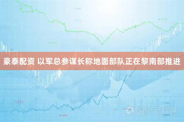 豪泰配资 以军总参谋长称地面部队正在黎南部推进