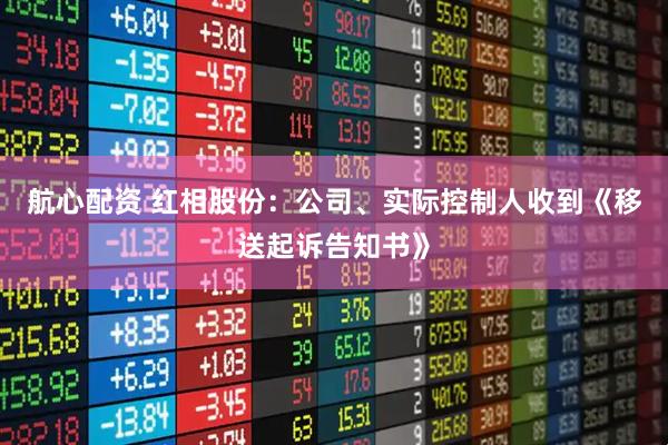 航心配资 红相股份：公司、实际控制人收到《移送起诉告知书》